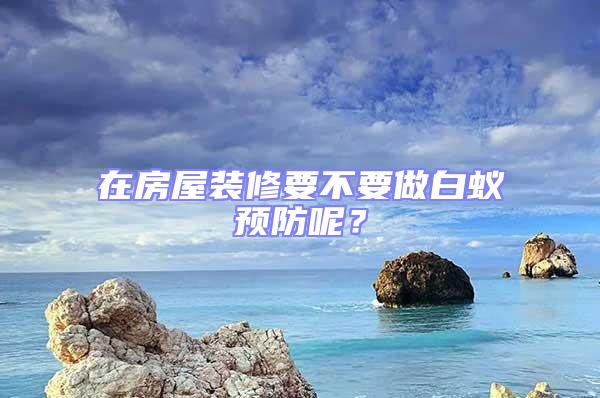 在房屋裝修要不要做白蟻預防呢?