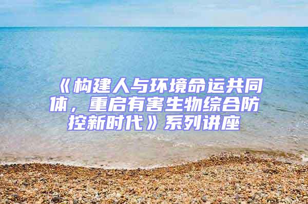 《構(gòu)建人與環(huán)境命運(yùn)共同體，重啟有害生物綜合防控新時(shí)代》系列講座
