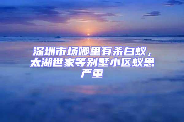 深圳市場哪里有殺白蟻,太湖世家等別墅小區(qū)蟻患嚴(yán)重