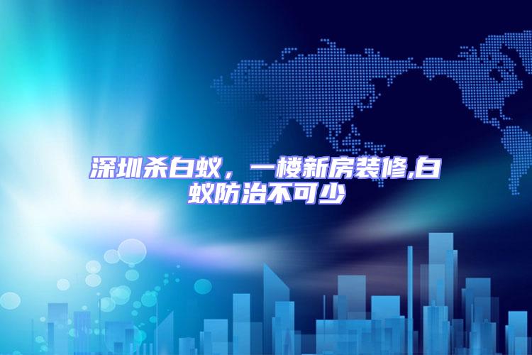 深圳殺白蟻，一樓新房裝修,白蟻防治不可少