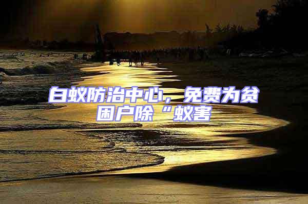 白蟻防治中心，免費為貧困戶除“蟻害