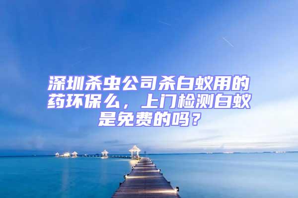 深圳殺蟲公司殺白蟻用的藥環保么，上門檢測白蟻是免費的嗎？